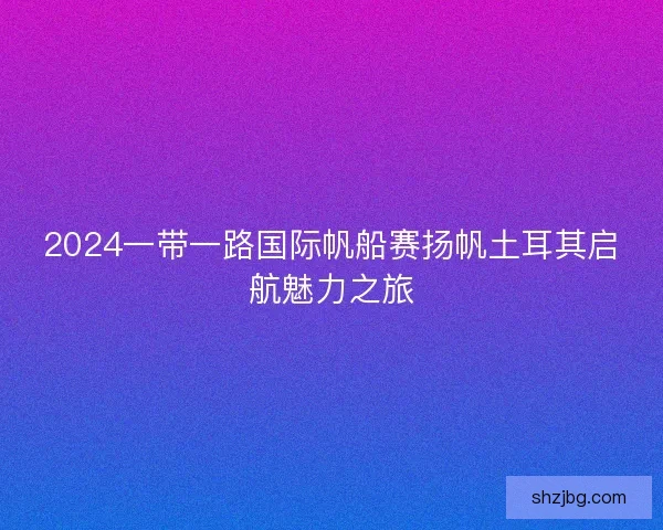 2024一带一路国际帆船赛扬帆土耳其启航魅力之旅