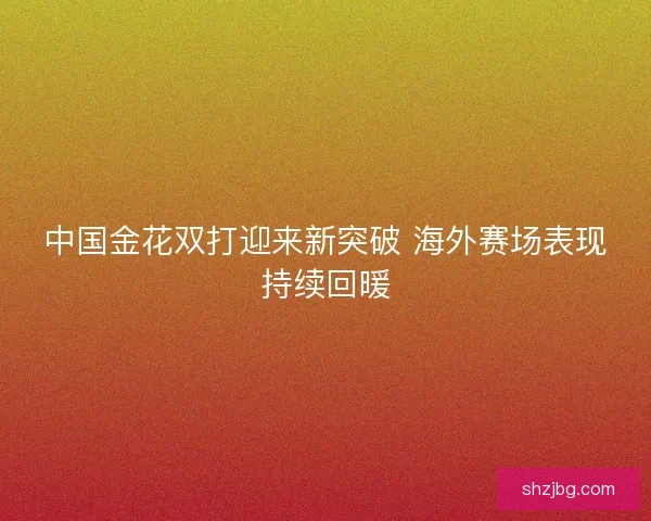 中国金花双打迎来新突破 海外赛场表现持续回暖
