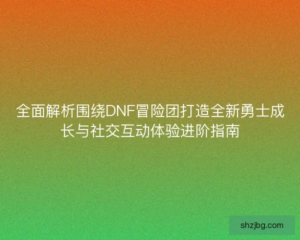 全面解析围绕DNF冒险团打造全新勇士成长与社交互动体验进阶指南