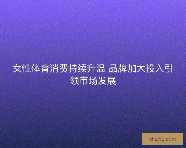 女性体育消费持续升温 品牌加大投入引领市场发展