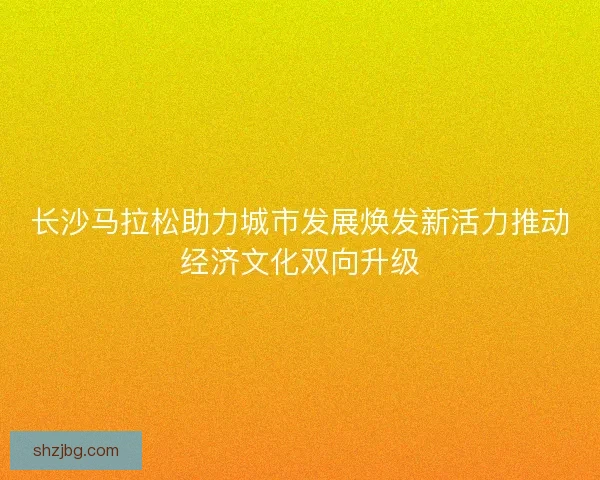 长沙马拉松助力城市发展焕发新活力推动经济文化双向升级
