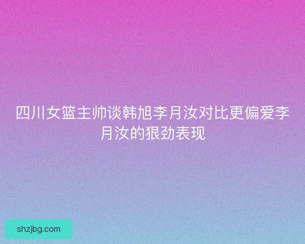 四川女篮主帅谈韩旭李月汝对比更偏爱李月汝的狠劲表现