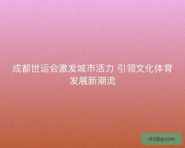 成都世运会激发城市活力 引领文化体育发展新潮流
