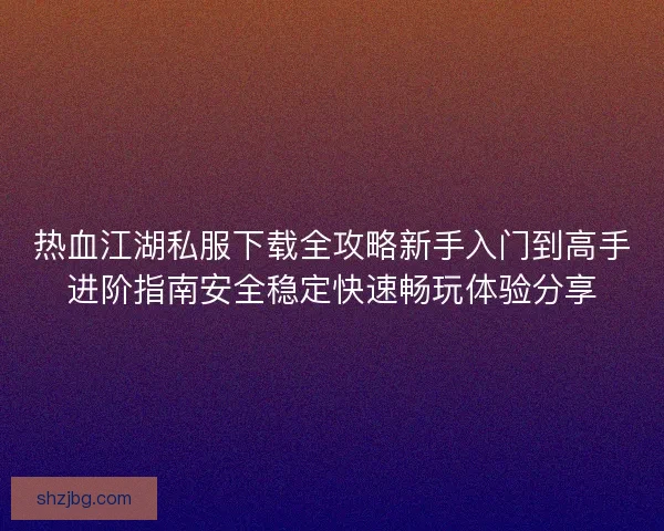 热血江湖私服下载全攻略新手入门到高手进阶指南安全稳定快速畅玩体验分享