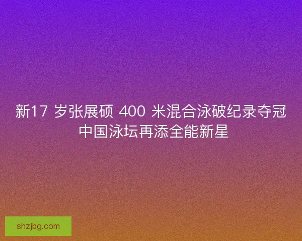 新17 岁张展硕 400 米混合泳破纪录夺冠 中国泳坛再添全能新星