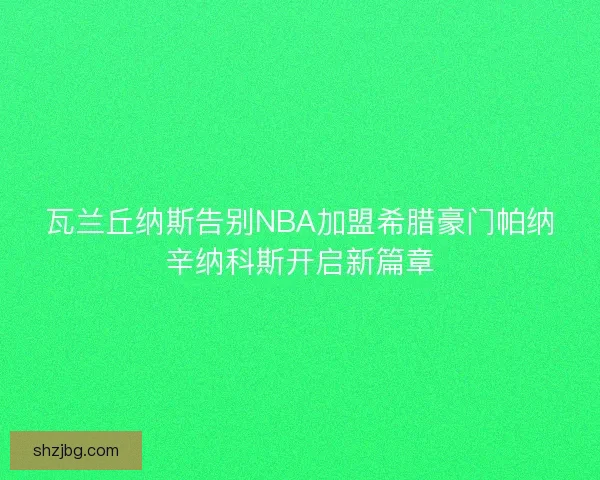 瓦兰丘纳斯告别NBA加盟希腊豪门帕纳辛纳科斯开启新篇章