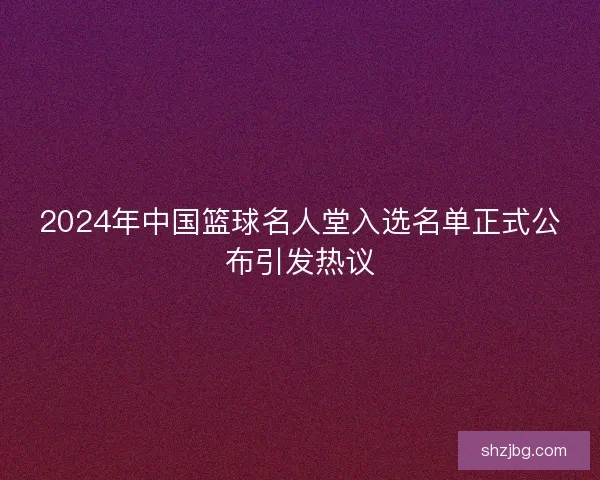 2024年中国篮球名人堂入选名单正式公布引发热议