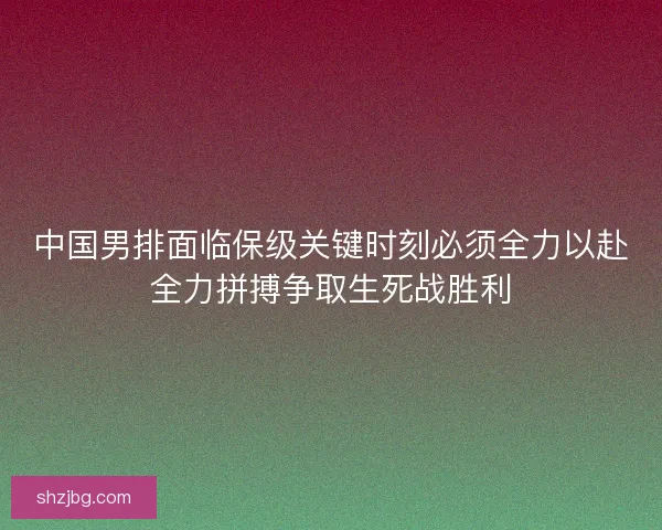 中国男排面临保级关键时刻必须全力以赴全力拼搏争取生死战胜利
