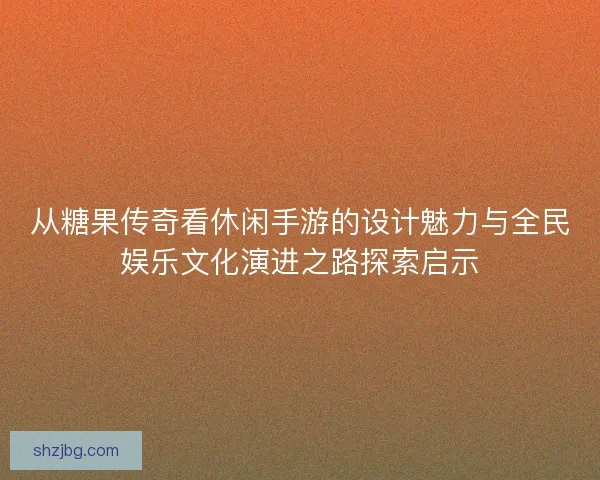 从糖果传奇看休闲手游的设计魅力与全民娱乐文化演进之路探索启示