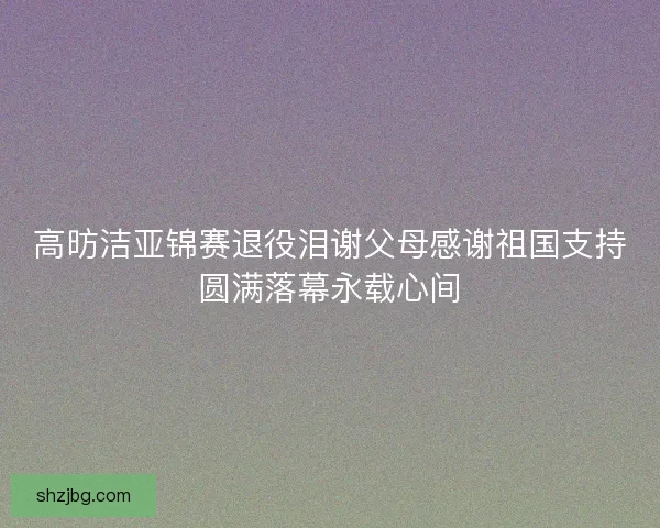 高昉洁亚锦赛退役泪谢父母感谢祖国支持圆满落幕永载心间