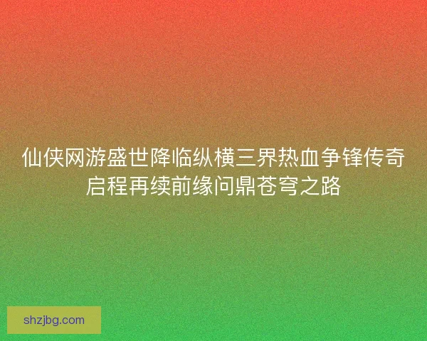 仙侠网游盛世降临纵横三界热血争锋传奇启程再续前缘问鼎苍穹之路