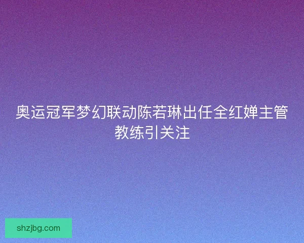 奥运冠军梦幻联动陈若琳出任全红婵主管教练引关注