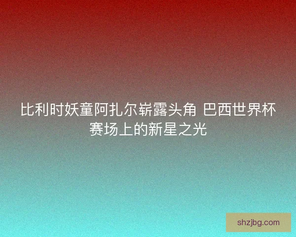 比利时妖童阿扎尔崭露头角 巴西世界杯赛场上的新星之光